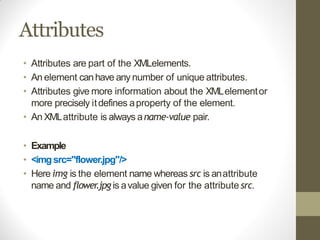 Attributes
• Attributes are part of the XMLelements.
• An element canhave any number of unique attributes.
• Attributes give more information about the XMLelementor
more precisely itdefines aproperty of the element.
• An XMLattribute is always aname-value pair.
• Example
• <imgsrc="flower.jpg"/>
• Here img is the element name whereas src is anattribute
name and flower.jpg is avalue given for the attribute src.
 