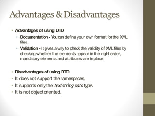 Advantages &Disadvantages
• Advantagesof using DTD
• Documentation- Youcandefine your own format forthe XML
files.
• Validation - It gives away to check the validity of XMLfiles by
checking whether the elements appear in the right order,
mandatory elements and attributes are inplace
• Disadvantagesof using DTD
• It does not support thenamespaces.
• It supports only the textstring datatype.
• It is not objectoriented.
 