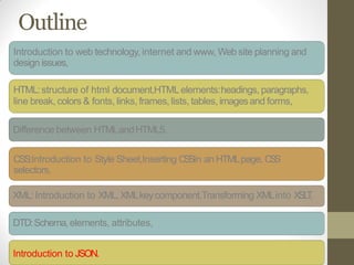 Outline
Introduction to web technology, internet and www, Web site planning and
design issues,
HTML:structure of html document,HTMLelements:headings, paragraphs,
line break, colors & fonts, links, frames, lists, tables, imagesand forms,
Difference between HTMLandHTML5.
CSS:Introduction to Style Sheet,Inserting CSSin an HTMLpage, CSS
selectors,
XML:Introduction to XML,XMLkeycomponent,Transforming XMLinto XSLT,
DTD:Schema,elements, attributes,
Introduction to JSON.
 