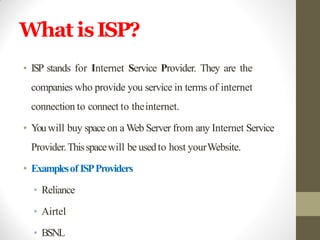 What isISP?
• ISP stands for Internet Service Provider. They are the
companies who provide you service in terms of internet
connection to connect to theinternet.
• Youwill buy space on a Web Server from any Internet Service
Provider.Thisspacewill be usedto host yourWebsite.
• Examplesof ISPProviders
• Reliance
• Airtel
• BSNL
 
