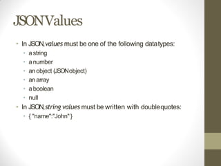 JSONValues
• In JSON,values must be one of the following datatypes:
• astring
• anumber
• an object (JSONobject)
• an array
• aboolean
• null
• In JSON,string values must be written with doublequotes:
• { "name":"John"}
 