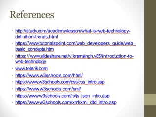 References
• http://study.com/academy/lesson/what-is-web-technology-
definition-trends.html
• https://www.tutorialspoint.com/web_developers_guide/web_
basic_concepts.htm
• https://www.slideshare.net/vikramsingh.v85/introduction-to-
web-technology
• www.telerik.com
• https://www.w3schools.com/html/
• https://www.w3schools.com/css/css_intro.asp
• https://www.w3schools.com/xml/
• https://www.w3schools.com/js/js_json_intro.asp
• https://www.w3schools.com/xml/xml_dtd_intro.asp
 