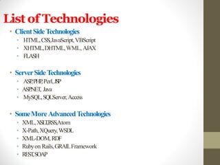 List of Technologies
• ClientSideTechnologies
• HTML,CSS,JavaScript,VBScript
• XHTML,DHTML,WML, AJAX
• FLASH
• ServerSideTechnologies
• ASP,PHP,Perl,JSP
• ASP.NET, Java
• MySQL,SQLServer,Access
• SomeMoreAdvancedTechnologies
• XML,XSLT,RSS,Atom
• X-Path,XQuery,WSDL
• XML-DOM,RDF
• Rubyon Rails,GRAILFramework
• REST,SOAP
 