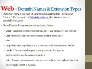 Web-DomainNames&ExtensionTypes
• Adomain name isthe part of your Internet addressthat comesafter
"www". Forexample, in Tutorialspoint.comthe domain name is
tutorialspoint.com.
• SomeDomain Extensionsare asmentioned below
• .com−Standsfor company/commercial, but it canbe usedfor anywebsite.
• .net −Standsfor network and isusuallyusedfor anetworkof
sites.
• .org−Standsfor organization and issupposedto be fornon-profit bodies.
• .us,.in −Theyare basedon your country namessothat youcan
gofor country specific domainextensions
• .biz−Answer extension on the Internet and canbe usedto indicate that this
site ispurely related tobusiness.
 