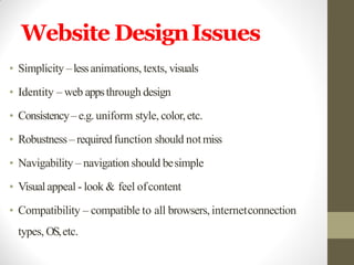 Website DesignIssues
• Simplicity –lessanimations, texts, visuals
• Identity – web appsthrough design
• Consistency– e.g.uniform style, color,etc.
• Robustness – requiredfunction should notmiss
• Navigability – navigation should besimple
• Visualappeal - look & feel ofcontent
• Compatibility – compatible to all browsers, internetconnection
types, OS,etc.
 