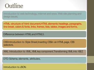 Outline
Introduction to web technology, internet and www, Web site planning and
design issues,
HTML:structure of html document,HTMLelements:headings, paragraphs,
line break, colors & fonts, links, frames, lists, tables, imagesand forms,
Difference between HTMLandHTML5.
CSS:Introduction to Style Sheet,Inserting CSSin an HTMLpage, CSS
selectors,
XML:Introduction to XML,XMLkeycomponent,Transforming XMLinto XSLT,
DTD:Schema,elements, attributes,
Introduction to JSON.
 