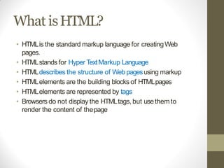 What isHTML?
• HTMLis the standard markup language for creatingWeb
pages.
• HTMLstands for Hyper TextMarkup Language
• HTMLdescribes the structure of Web pagesusing markup
• HTMLelements are the building blocks of HTMLpages
• HTMLelements are represented by tags
• Browsers do not display the HTMLtags, but usethemto
render the content of thepage
 