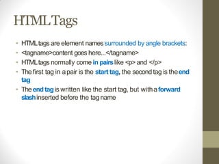 HTMLTags
• HTMLtags are element names surrounded by angle brackets:
• <tagname>content goes here...</tagname>
• HTMLtags normally come in pairslike <p>and </p>
• Thefirst tag in apair is the start tag, the secondtag is theend
tag
• Theendtagis written like the start tag, but withaforward
slashinserted before the tag name
 