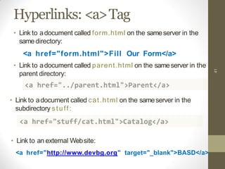 Hyperlinks: <a>Tag
• Link to adocument called cat.html on the sameserver in the
subdirectory stuff:
41
• Link to adocument called form.html on the sameserver in the
same directory:
<a href="form.html">Fill Our Form</a>
• Link to adocument called parent.html on the sameserver in the
parent directory:
• Link to an external Website:
<a href="http://www.devbg.org" target="_blank">BASD</a>
 