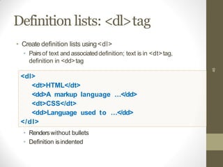Definition lists: <dl>tag
46
• Create definition lists using<dl>
• Pairsof text and associateddefinition; text is in <dt>tag,
definition in <dd>tag
<dl>
<dt>HTML</dt>
<dd>A markup language …</dd>
<dt>CSS</dt>
<dd>Language used to …</dd>
</dl>
• Renderswithout bullets
• Definition isindented
 
