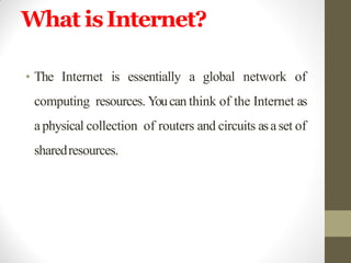 What isInternet?
• The Internet is essentially a global network of
computing resources. Youcan think of the Internet as
aphysical collection of routers and circuits asaset of
sharedresources.
 