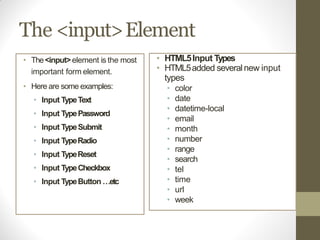 The <input>Element
• The<input>element is the most
important form element.
• Here are some examples:
• Input TypeText
• Input TypePassword
• Input TypeSubmit
• Input TypeRadio
• Input TypeReset
• Input TypeCheckbox
• Input TypeButton …etc
• HTML5Input Types
• HTML5added severalnew input
types
• color
• date
• datetime-local
• email
• month
• number
• range
• search
• tel
• time
• url
• week
 