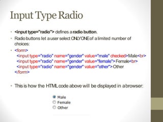 Input TypeRadio
• <input type="radio"> defines aradio button.
• Radiobuttons let auser select ONLYONEof alimited number of
choices:
• <form>
<input type="radio" name="gender" value="male" checked>Male<br>
<input type="radio" name="gender" value="female">Female<br>
<input type="radio" name="gender" value="other">Other
</form>
• Thisis how the HTMLcode above will be displayed in abrowser:
 