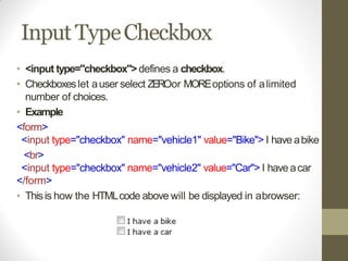 Input TypeCheckbox
• <input type="checkbox">defines a checkbox.
• Checkboxeslet auser select ZEROor MOREoptions of alimited
number of choices.
• Example
<form>
<input type="checkbox" name="vehicle1" value="Bike"> I have abike
<br>
<input type="checkbox" name="vehicle2" value="Car"> I have acar
</form>
• Thisis how the HTMLcode above will be displayed in abrowser:
 