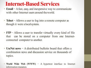 Internet-BasedServices
• Email − Afast, easy, and inexpensive way to communicate
with other Internet usersaround theworld.
• Telnet − Allows a user to log into a remote computer as
though it were alocalsystem.
• FTP− Allows a user to transfer virtually every kind of file
that can be stored on a computer from one Internet-
connected computer to another.
• UseNet news − A distributed bulletin board that offers a
combination news and discussion service on thousands of
topics.
• World Wide Web (WWW) − A hypertext interface to Internet
information resources.
 