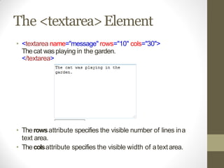 The <textarea>Element
• <textarea name="message" rows="10" cols="30">
Thecat wasplaying in the garden.
</textarea>
• Therowsattribute specifies the visible number of lines ina
text area.
• Thecolsattribute specifies the visible width of atextarea.
 