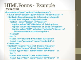 HTMLForms – Example
72
<label
<input
for="fname">First Name</label>
type="text" name="fname" id="fname" />
<br />
<label for="lname">Last Name</label>
<input type="text" name="lname" id="lname" />
form.html
<form method="post" action="apply-now.php">
<input name="subject" type="hidden" value="Class" />
<fieldset><legend>Academic information</legend>
<label for="degree">Degree</label>
<select name="degree" id="degree">
<option value="BA">Bachelor of Art</option>
<option value="BS">Bachelor of Science</option>
<option value="MBA" selected="selected">Master of
Business Administration</option>
</select>
<br />
<label for="studentid">Student ID</label>
<input type="password" name="studentid" />
</fieldset>
<fieldset><legend>Personal Details</legend>
 