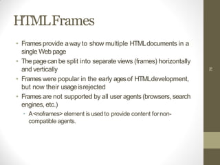 HTMLFrames
• Framesprovide away to show multiple HTMLdocuments in a
single Web page
• Thepagecanbe split into separate views (frames) horizontally
and vertically
• Frameswere popular in the early agesof HTMLdevelopment,
but now their usageisrejected
• Framesare not supported by all user agents (browsers, search
engines, etc.)
• A<noframes> element is usedto provide content fornon-
compatible agents.
76
 