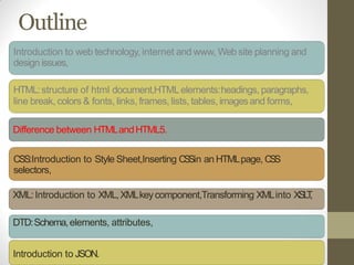Outline
Introduction to web technology, internet and www, Web site planning and
design issues,
HTML:structure of html document,HTMLelements:headings, paragraphs,
line break, colors & fonts, links, frames, lists, tables, imagesand forms,
Difference between HTMLandHTML5.
CSS:Introduction to Style Sheet,Inserting CSSin an HTMLpage, CSS
selectors,
XML:Introduction to XML,XMLkeycomponent,Transforming XMLinto XSLT,
DTD:Schema,elements, attributes,
Introduction to JSON.
 