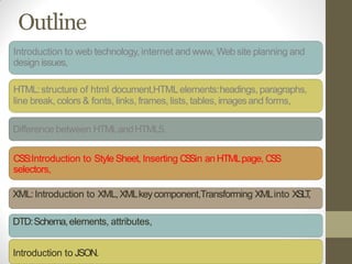 Outline
Introduction to web technology, internet and www, Web site planning and
design issues,
HTML:structure of html document,HTMLelements:headings, paragraphs,
line break, colors & fonts, links, frames, lists, tables, imagesand forms,
Difference between HTMLandHTML5.
CSS:Introduction to Style Sheet, Inserting CSSin an HTMLpage, CSS
selectors,
XML:Introduction to XML,XMLkeycomponent,Transforming XMLinto XSLT,
DTD:Schema,elements, attributes,
Introduction to JSON.
 