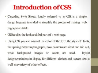 Introduction ofCSS
• Cascading Style Sheets, fondly referred to as CSS, is a simple
design language intended to simplify the process of making web
pagespresentable.
• CSShandlesthe look and feel part of a webpage.
• Using CSS,you can control the color of the text, the style of fonts,
the spacing between paragraphs, how columns are sized and laid out,
what background images or colors are used, layout
designs,variations in display for different devices and screen sizes as
well asavariety of other effects.
 