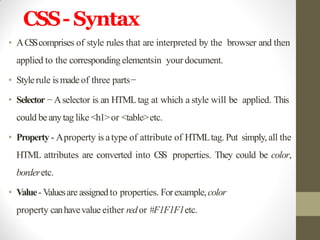 CSS- Syntax
• ACSScomprises of style rules that are interpreted by the browser and then
applied to the corresponding elementsin your document.
• Stylerule ismadeof three parts−
• Selector − Aselector is an HTMLtag at which a style will be applied. This
could be anytag like <h1>or <table>etc.
• Property - Aproperty is atype of attribute of HTMLtag. Put simply, all the
HTML attributes are converted into CSS properties. They could be color,
borderetc.
• Value- Valuesare assignedto properties. Forexample,color
property canhavevalue either redor #F1F1F1etc.
 