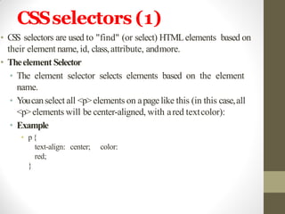 CSSselectors (1)
• CSS selectors are used to "find" (or select) HTMLelements based on
their element name, id, class,attribute, andmore.
• Theelement Selector
• The element selector selects elements based on the element
name.
• Youcanselect all <p>elements on apagelike this (in this case,all
<p>elements will be center-aligned, with ared textcolor):
• Example
• p{
text-align: center; color:
red;
}
 