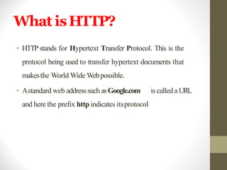 What isHTTP?
• HTTP stands for Hypertext Transfer Protocol. This is the
protocol being used to transfer hypertext documents that
makesthe World Wide Webpossible.
• Astandard web addresssuch asGoogle.com is called aURL
and here the prefix http indicates itsprotocol
 