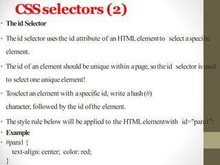 CSSselectors (2)
• Theid Selector
• Theid selector usesthe id attribute of anHTMLelementto select aspecific
element.
• Theid of anelement should be unique within apage,sotheid selector is used
to select one uniqueelement!
• Toselect anelement with aspecific id, write ahash(#)
character, followed by the id ofthe element.
• Thestyle rule below will be applied to the HTMLelementwith id="para1":
• Example
• #para1{
text-align: center; color: red;
}
 
