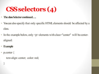 CSSselectors (4)
• TheclassSelectorcontinued….
• Youcanalsospecify that only specific HTMLelements should be affected by a
class.
• In the examplebelow, only <p>elements withclass="center" will becenter-
aligned:
• Example
• p.center {
text-align: center; color: red;
}
 