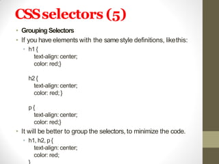 CSSselectors (5)
• GroupingSelectors
• If you have elements with the samestyle definitions, likethis:
• h1 {
text-align: center;
color: red;}
h2 {
text-align: center;
color: red;}
p {
text-align: center;
color: red;}
• It will be better to group the selectors, to minimize the code.
• h1, h2, p{
text-align: center;
color: red;
 