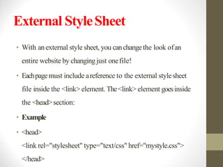 External StyleSheet
• With anexternal style sheet, you canchangethe look ofan
entire website by changingjust onefile!
• Eachpagemust include areference to the external stylesheet
file inside the <link> element. The<link> element goesinside
the <head>section:
• Example
• <head>
<link rel="stylesheet" type="text/css" href="mystyle.css">
</head>
 