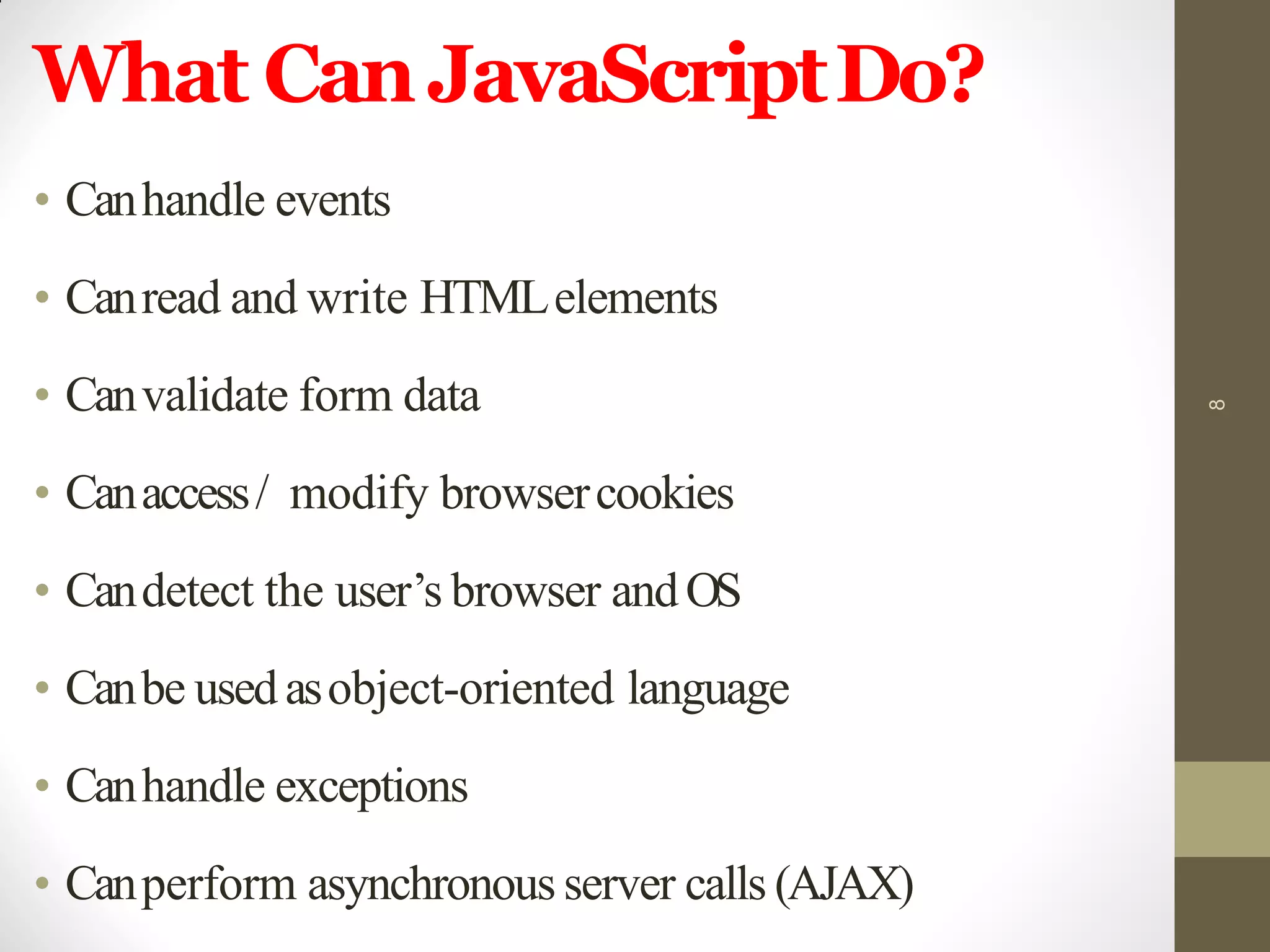 What CanJavaScriptDo?
• Canhandle events
• Canread and write HTMLelements
• Canvalidate form data
• Canaccess/ modify browsercookies
• Candetect the user’s browser andOS
• Canbe usedasobject-oriented language
• Canhandle exceptions
• Canperform asynchronous server calls (AJAX)
8
 