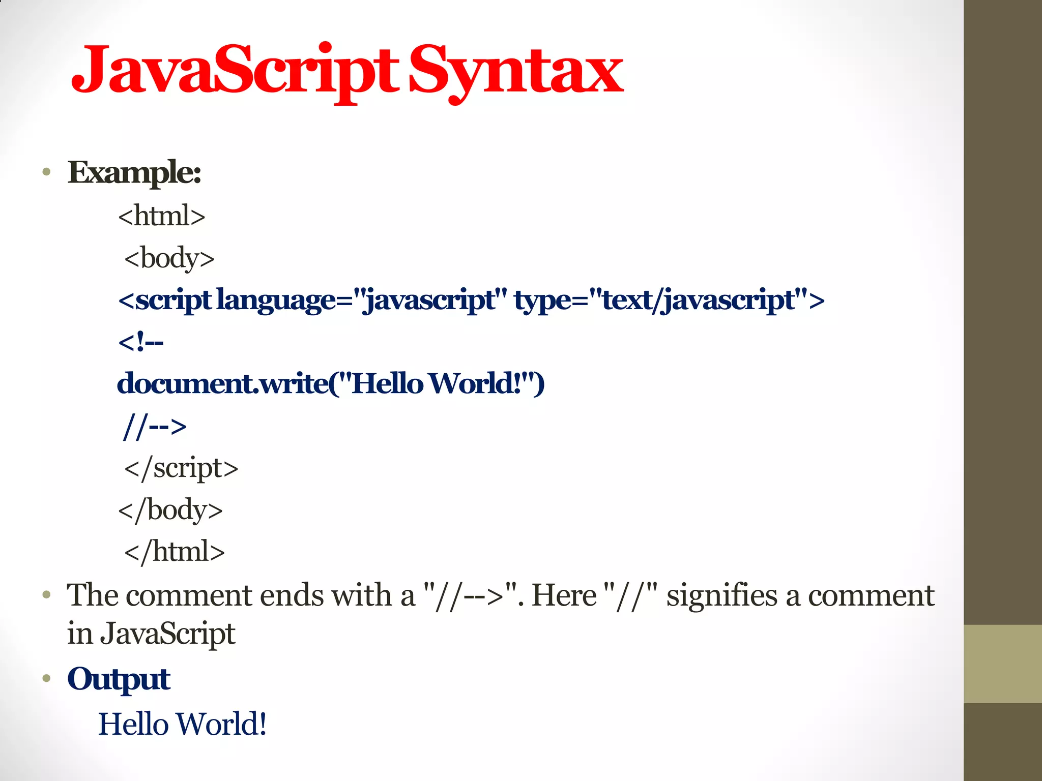JavaScriptSyntax
• Example:
<html>
<body>
<scriptlanguage="javascript" type="text/javascript">
<!--
document.write("HelloWorld!")
//-->
</script>
</body>
</html>
• The comment ends with a "//-->". Here "//" signifies a comment
in JavaScript
• Output
Hello World!
 