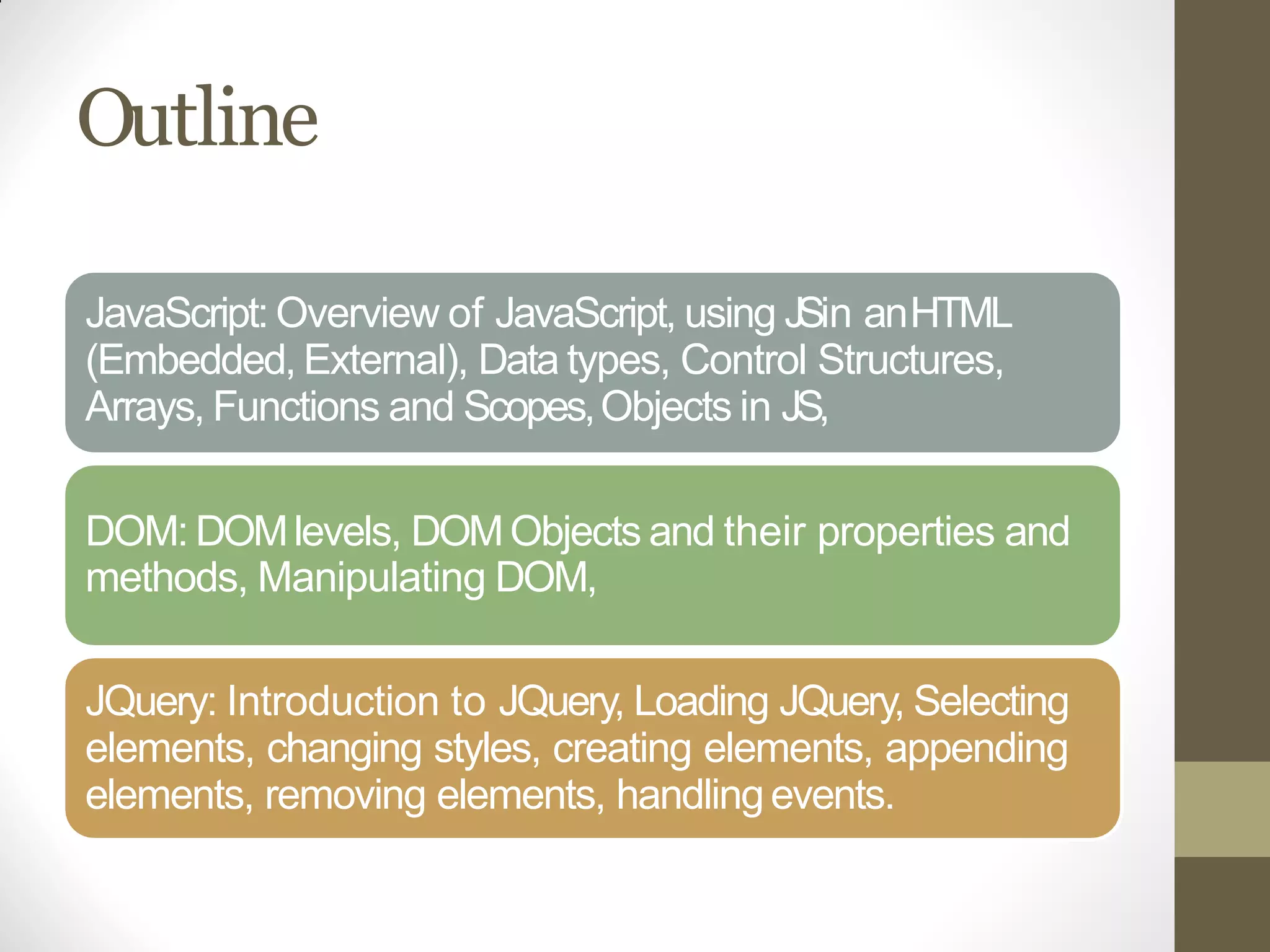 Outline
JavaScript: Overview of JavaScript, using JSin anHTML
(Embedded, External), Data types, Control Structures,
Arrays, Functions and Scopes,Objects in JS,
DOM: DOMlevels, DOMObjects and their properties and
methods, Manipulating DOM,
JQuery: Introduction to JQuery, Loading JQuery, Selecting
elements, changing styles, creating elements, appending
elements, removing elements, handlingevents.
 