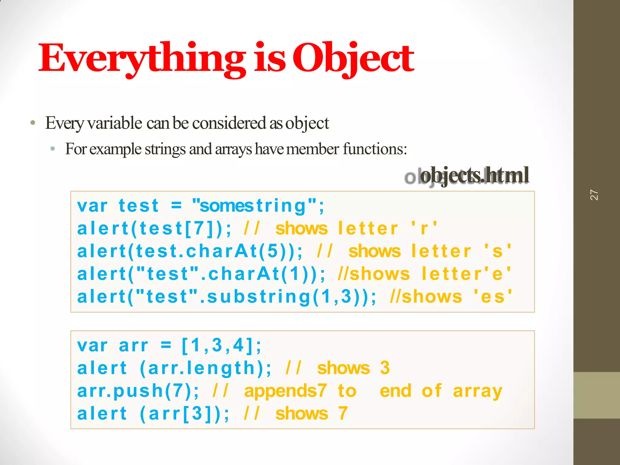 Everything isObject
27
var test = "somestring";
alert(test[7]) ; / / shows letter ' r '
alert(test.charAt(5)); / / shows letter ' s '
alert("test".charAt(1)); //shows letter ' e '
alert("test".substring(1,3)); //shows 'es'
var arr = [1,3,4];
alert (arr.length); / / shows 3
arr.push(7); / / appends7 to end of array
alert ( a r r [ 3 ] ) ; / / shows 7
• Everyvariable canbe consideredasobject
• Forexamplestrings and arrayshavemember functions:
objects.html
 