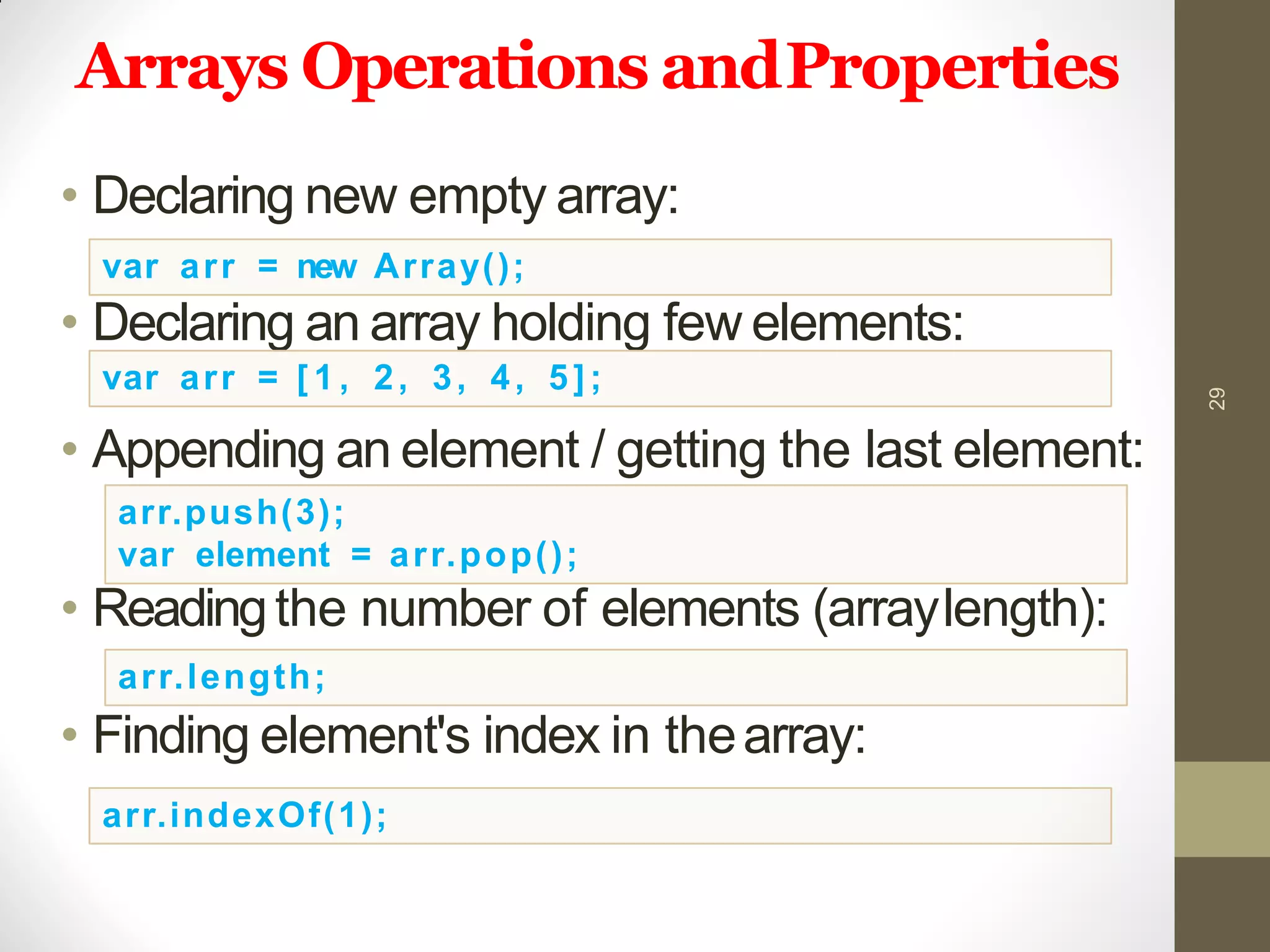 Arrays Operations andProperties
• Declaring new empty array:
• Declaring an array holding few elements:
• Appending an element / getting the last element:
• Readingthe number of elements (arraylength):
• Finding element's index in thearray:
29
var arr = new Array();
var arr = [ 1 , 2, 3, 4, 5];
arr.push(3);
var element = arr.pop();
arr.length;
arr.indexOf(1);
 