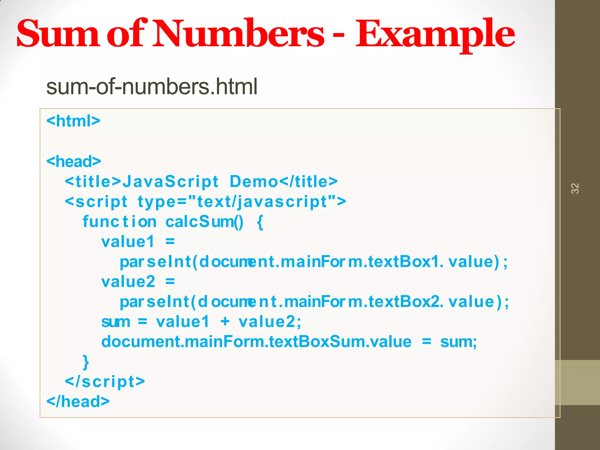 Sumof Numbers – Example
32
sum-of-numbers.html
<html>
<head>
<title>JavaScript Demo</title>
<script type="text/javascript">
func t ion calcSum() {
value1 =
par seInt(document.mainFor m.textBox1. value) ;
value2 =
parseInt(d ocument.mainForm.textBox2. value);
sum = value1 + value2;
document.mainForm.textBoxSum.value = sum;
}
</script>
</head>
 