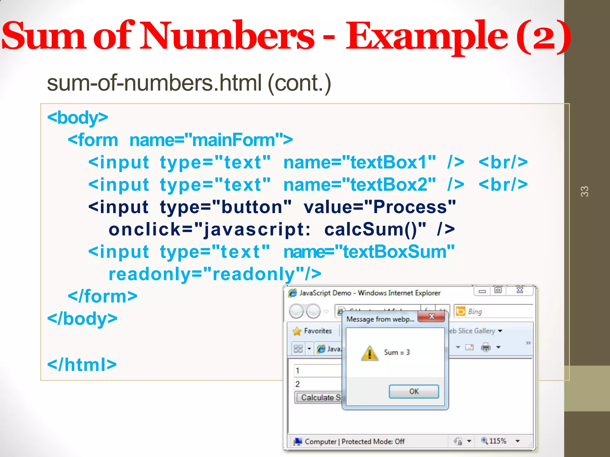 Sumof Numbers – Example (2)
sum-of-numbers.html (cont.)
33
<body>
<form name="mainForm">
<input type="text" name="textBox1" /> <br/>
<input type="text" name="textBox2" /> <br/>
<input type="button" value="Process"
onclick="javascript: calcSum()" />
<input type="text" name="textBoxSum"
readonly="readonly"/>
</form>
</body>
</html>
 
