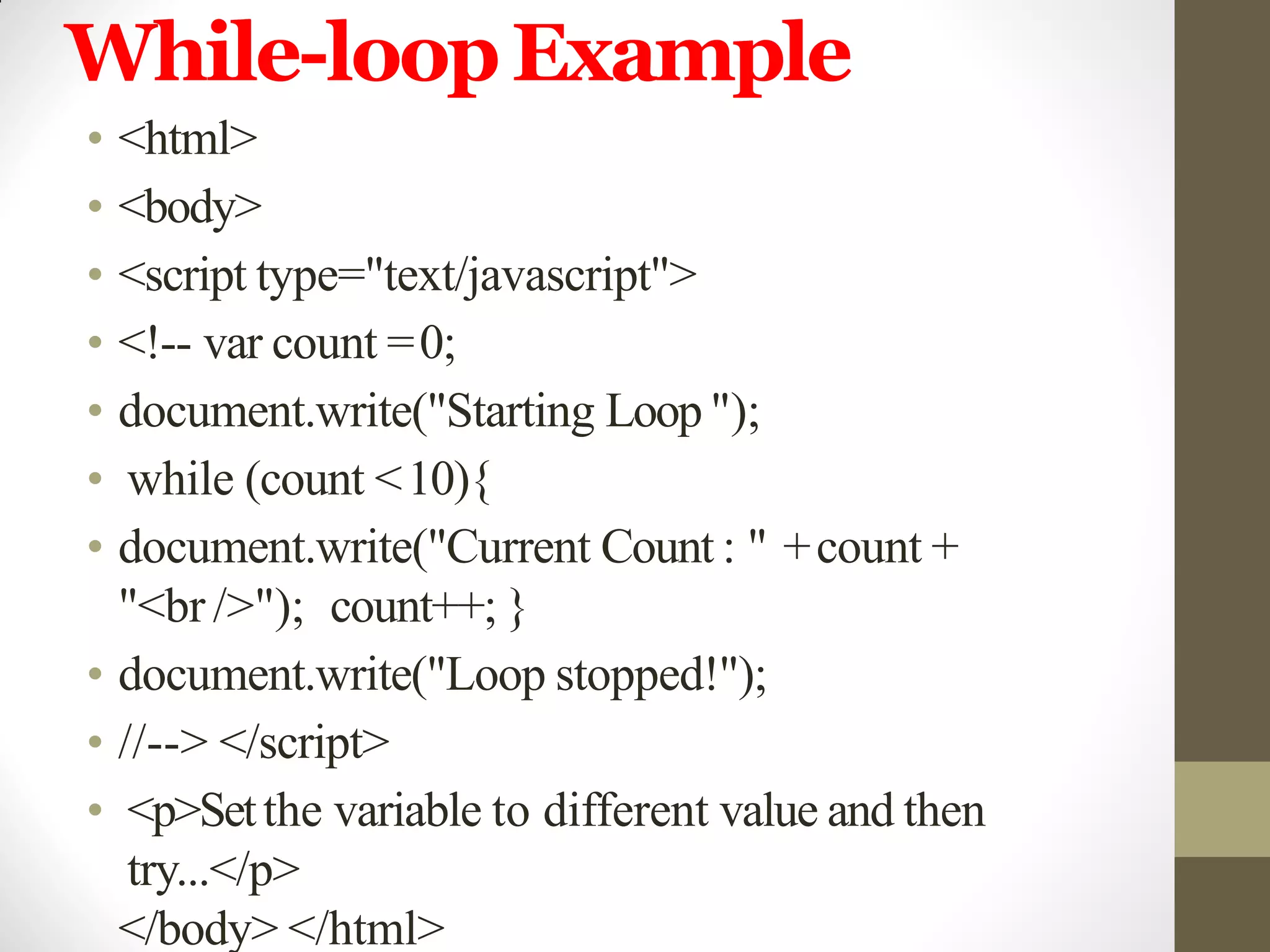 While-loopExample
• <html>
• <body>
• <script type="text/javascript">
• <!-- var count =0;
• document.write("Starting Loop ");
• while (count <10){
• document.write("Current Count : " +count +
"<br />"); count++; }
• document.write("Loop stopped!");
• //--> </script>
• <p>Setthe variable to different value and then
try...</p>
</body> </html>
 