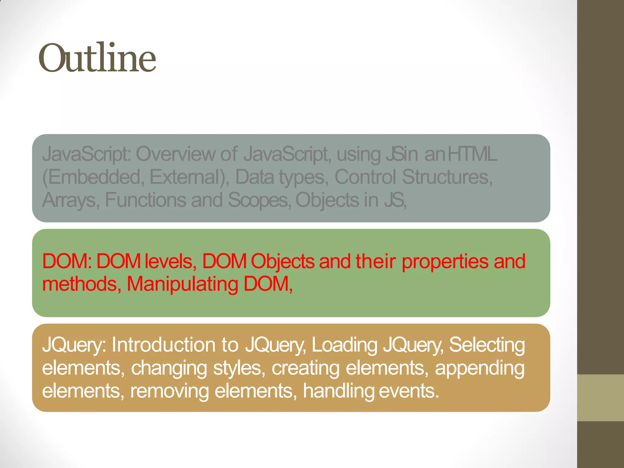 Outline
JavaScript: Overview of JavaScript, using JSin anHTML
(Embedded, External), Data types, Control Structures,
Arrays, Functions and Scopes,Objects in JS,
DOM: DOMlevels, DOMObjects and their properties and
methods, Manipulating DOM,
JQuery: Introduction to JQuery, Loading JQuery, Selecting
elements, changing styles, creating elements, appending
elements, removing elements, handlingevents.
 