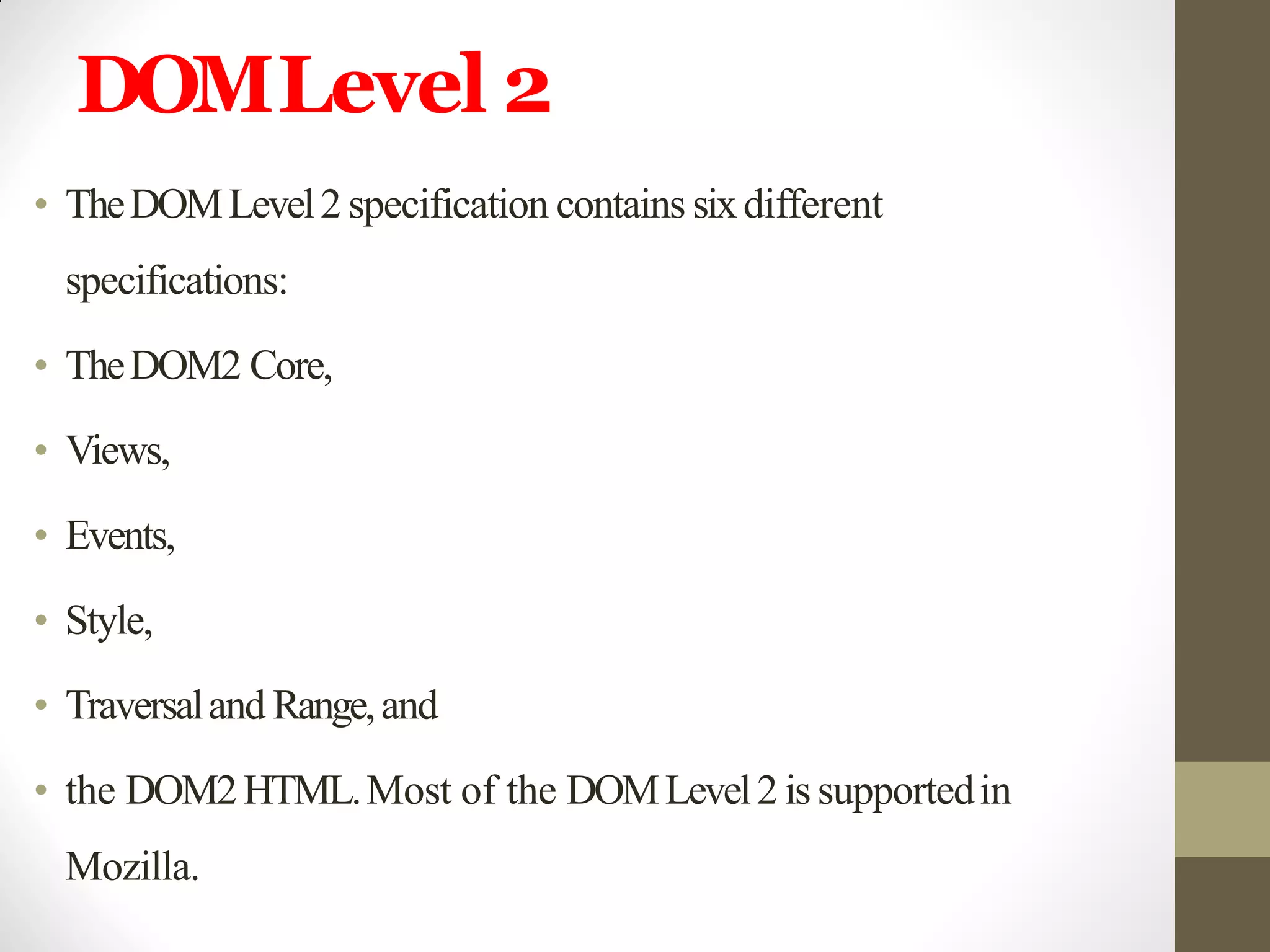 DOMLevel 2
• TheDOMLevel2 specification contains sixdifferent
specifications:
• TheDOM2 Core,
• Views,
• Events,
• Style,
• Traversaland Range,and
• the DOM2HTML.Most of the DOMLevel2 issupportedin
Mozilla.
 