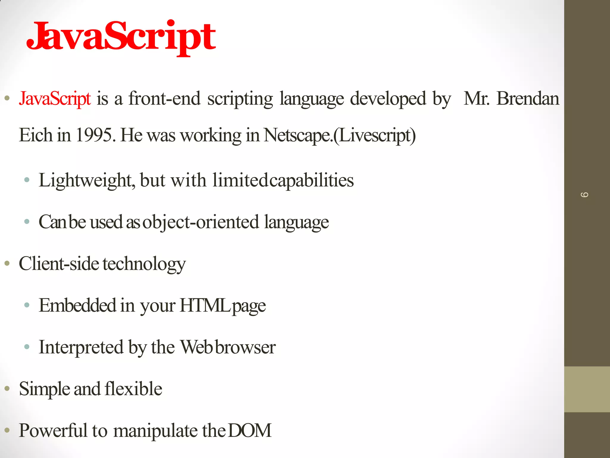 JavaScript
• JavaScript is a front-end scripting language developed by Mr. Brendan
Eich in 1995. He was working in Netscape.(Livescript)
• Lightweight, but with limitedcapabilities
• Canbe usedasobject-oriented language
• Client-sidetechnology
• Embeddedin your HTMLpage
• Interpreted by the Webbrowser
• Simpleandflexible
• Powerful to manipulate theDOM
6
 