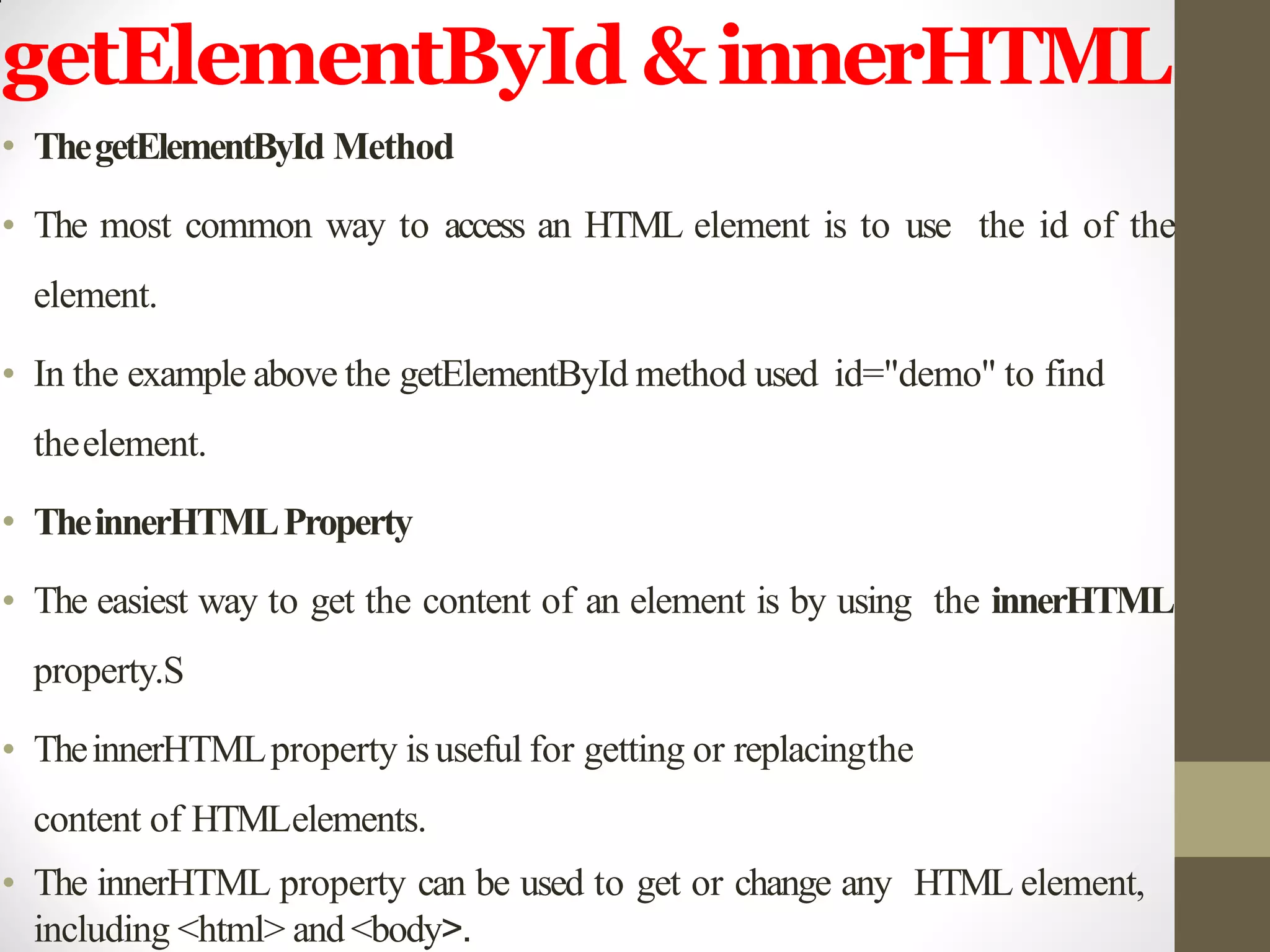 getElementById &innerHTML
• ThegetElementById Method
• The most common way to access an HTML element is to use the id of the
element.
• In the example above the getElementById method used id="demo" to find
theelement.
• TheinnerHTMLProperty
• The easiest way to get the content of an element is by using the innerHTML
property.S
• TheinnerHTMLproperty isuseful for getting or replacingthe
content of HTMLelements.
• The innerHTML property can be used to get or change any HTML element,
including <html> and <body>.
 