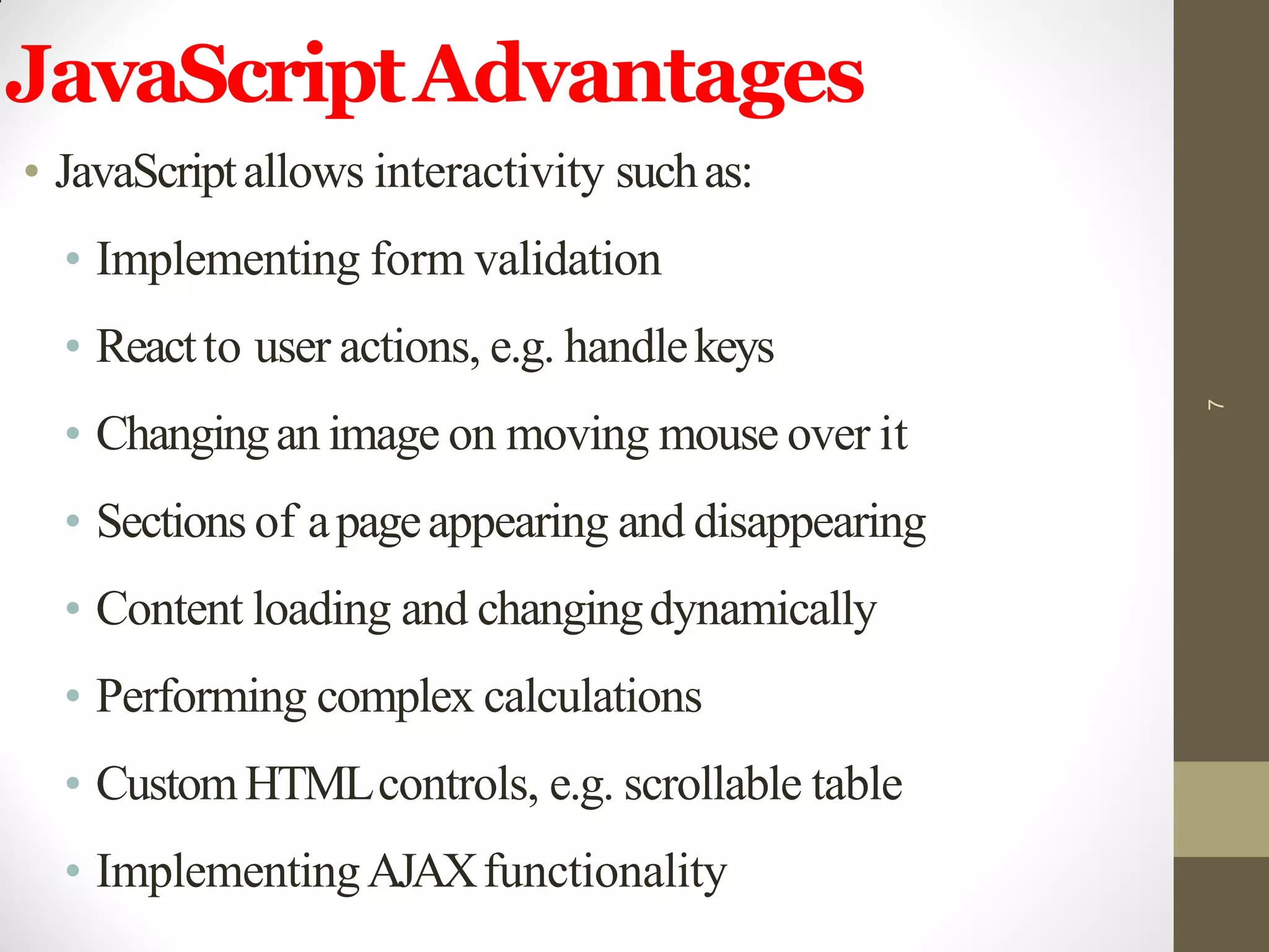 JavaScriptAdvantages
• JavaScriptallows interactivity suchas:
• Implementing form validation
• Reactto user actions, e.g. handlekeys
• Changingan image on moving mouse over it
• Sections of apageappearing and disappearing
• Content loading and changingdynamically
• Performing complex calculations
• CustomHTMLcontrols, e.g. scrollable table
• ImplementingAJAXfunctionality
7
 