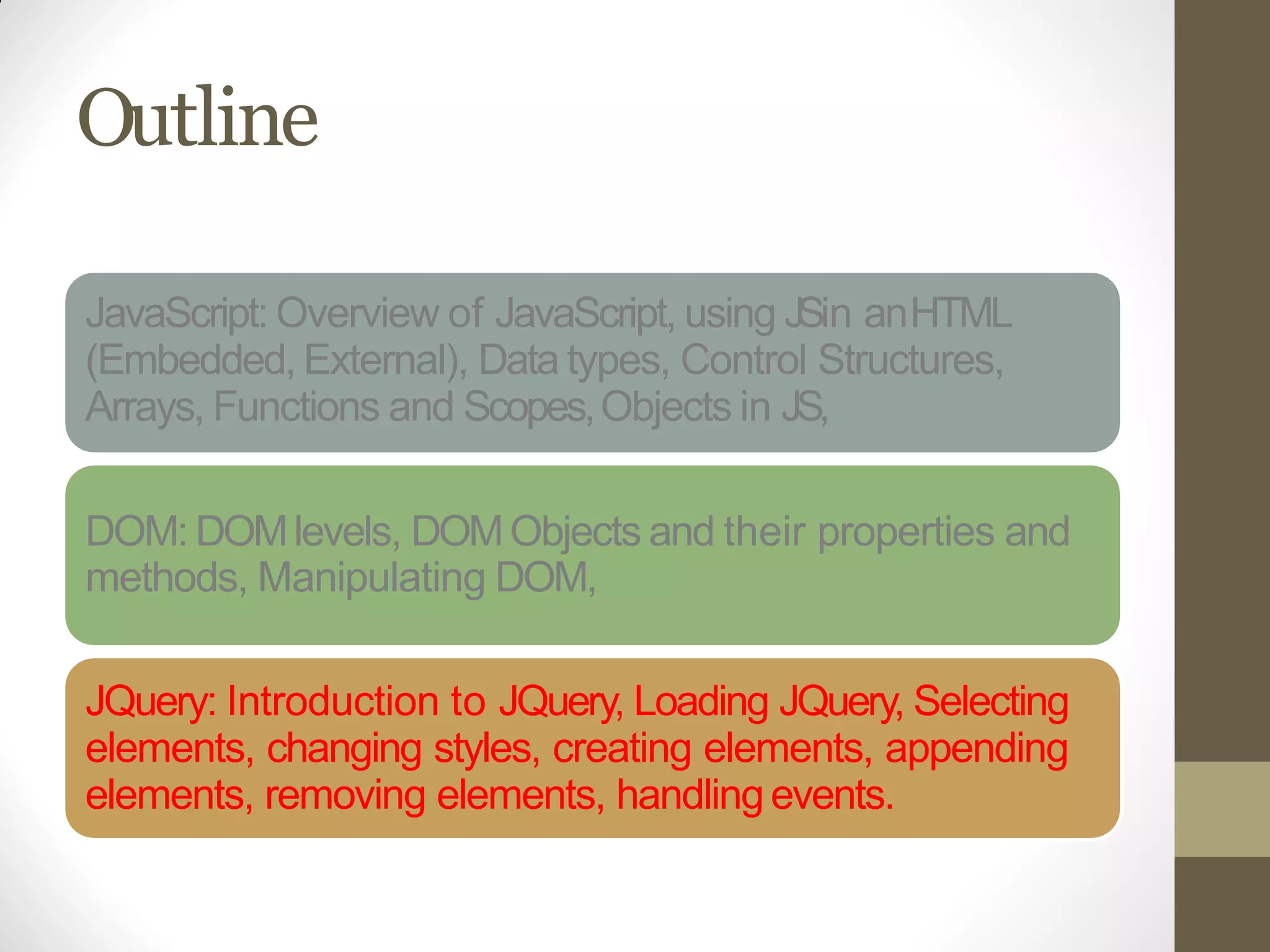 Outline
JavaScript: Overview of JavaScript, using JSin anHTML
(Embedded, External), Data types, Control Structures,
Arrays, Functions and Scopes,Objects in JS,
DOM: DOMlevels, DOMObjects and their properties and
methods, Manipulating DOM,
JQuery: Introduction to JQuery, Loading JQuery, Selecting
elements, changing styles, creating elements, appending
elements, removing elements, handlingevents.
 