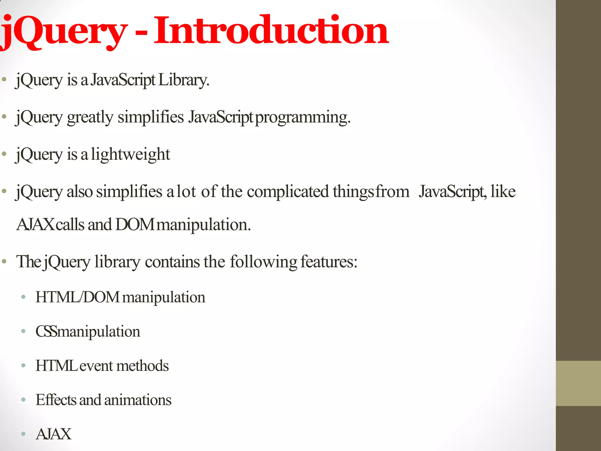jQuery -Introduction
• jQuery isaJavaScriptLibrary.
• jQuery greatly simplifies JavaScriptprogramming.
• jQuery isalightweight
• jQuery alsosimplifies alot of the complicated thingsfrom JavaScript,like
AJAXcallsand DOMmanipulation.
• ThejQuery library contains the followingfeatures:
• HTML/DOMmanipulation
• CSSmanipulation
• HTMLevent methods
• Effectsandanimations
• AJAX
 