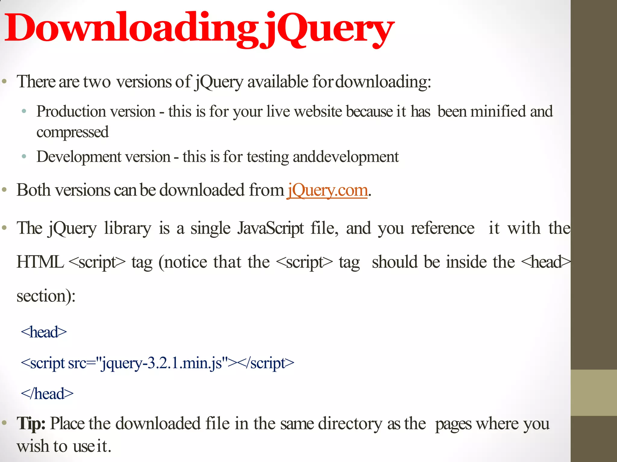 DownloadingjQuery
• Thereare two versionsof jQuery available fordownloading:
• Production version - this is for your live website because it has been minified and
compressed
• Development version- this isfor testing anddevelopment
• Both versionscanbe downloaded from jQuery.com.
• The jQuery library is a single JavaScript file, and you reference it with the
HTML <script> tag (notice that the <script> tag should be inside the <head>
section):
<head>
<script src="jquery-3.2.1.min.js"></script>
</head>
• Tip: Place the downloaded file in the same directory as the pages where you
wish to useit.
 