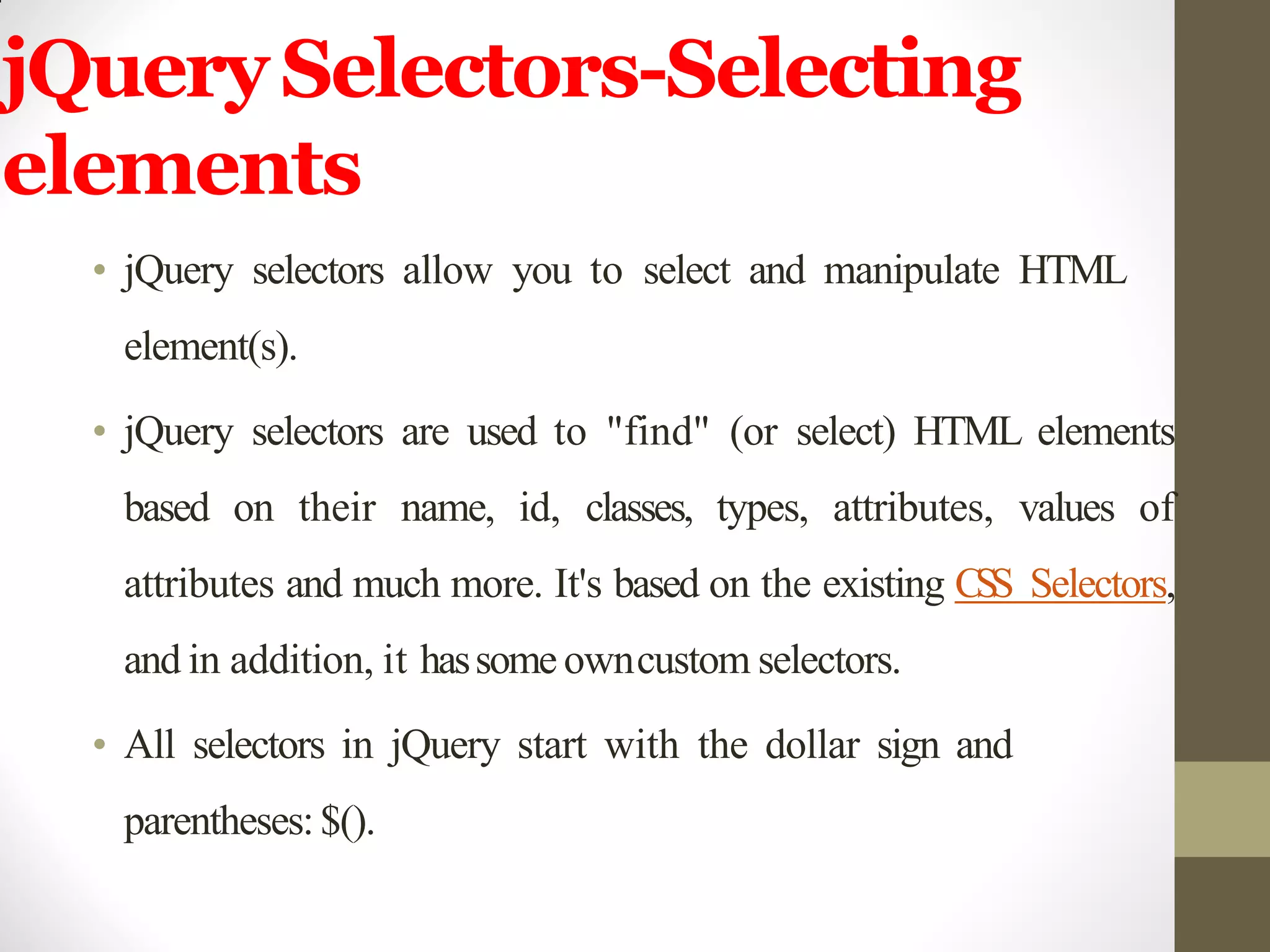 jQuerySelectors-Selecting
elements
• jQuery selectors allow you to select and manipulate HTML
element(s).
• jQuery selectors are used to "find" (or select) HTML elements
based on their name, id, classes, types, attributes, values of
attributes and much more. It's based on the existing CSS Selectors,
and in addition, it hassome owncustom selectors.
• All selectors in jQuery start with the dollar sign and
parentheses:$().
 