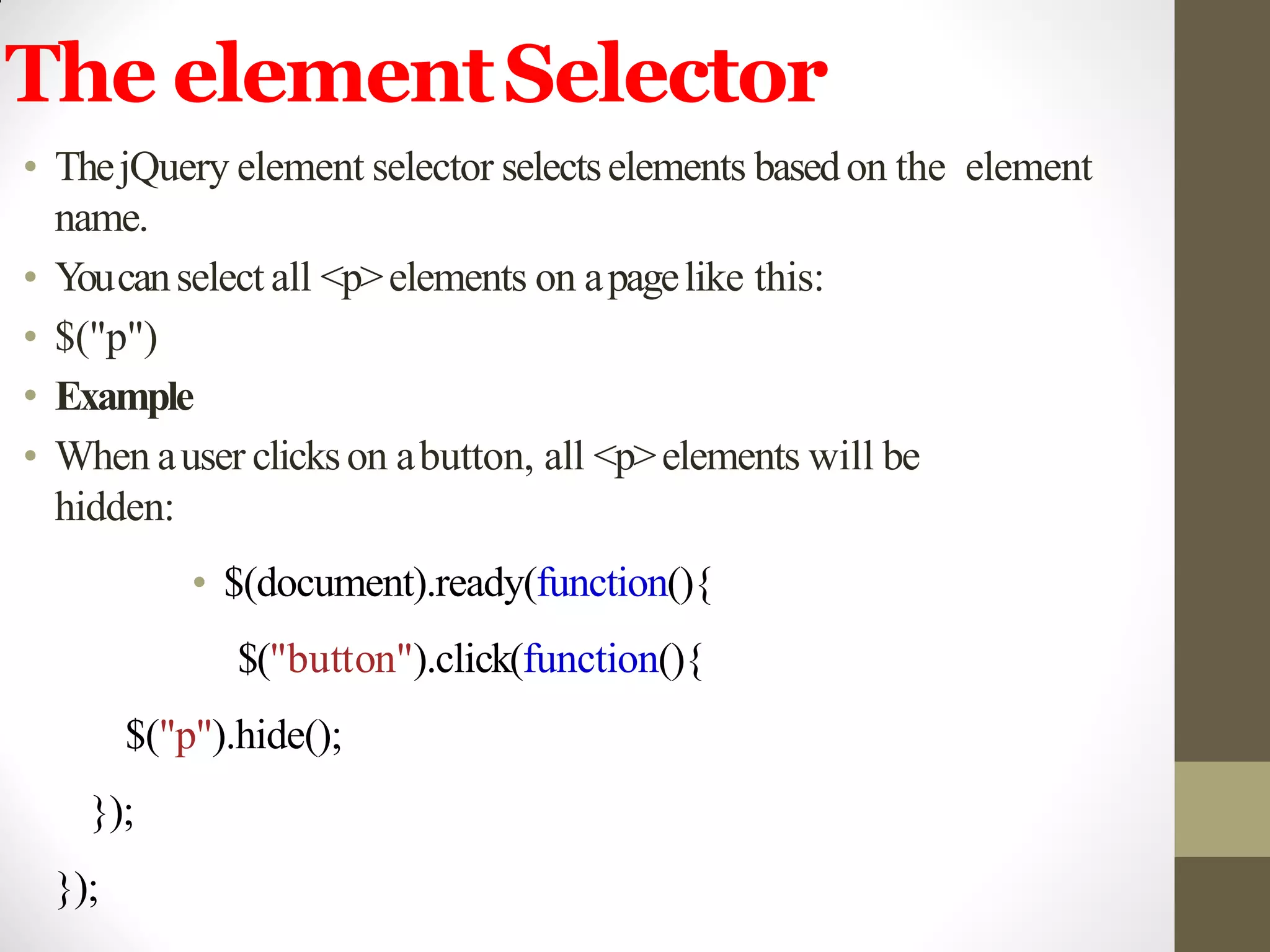 The elementSelector
• ThejQuery element selector selectselements basedon the element
name.
• Youcanselect all <p>elements on apagelike this:
• $("p")
• Example
• When auser clickson abutton, all <p>elements will be
hidden:
• $(document).ready(function(){
$("button").click(function(){
$("p").hide();
});
});
 